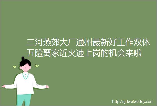 三河燕郊大厂通州最新好工作双休五险离家近火速上岗的机会来啦