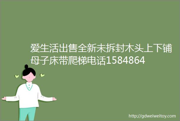 爱生活出售全新未拆封木头上下铺母子床带爬梯电话15848644545