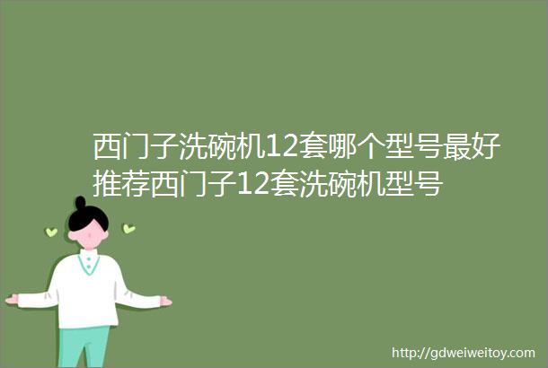 西门子洗碗机12套哪个型号最好推荐西门子12套洗碗机型号