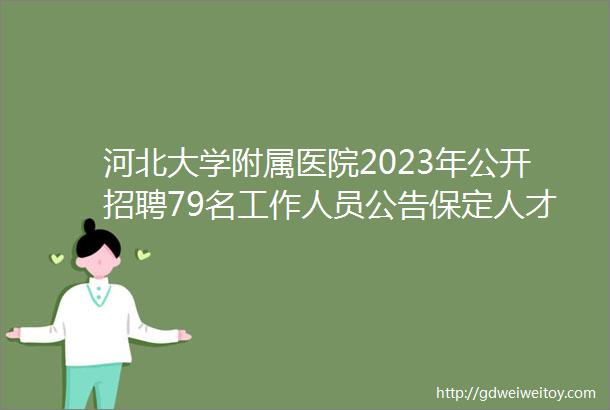 河北大学附属医院2023年公开招聘79名工作人员公告保定人才网413招聘信息汇总1
