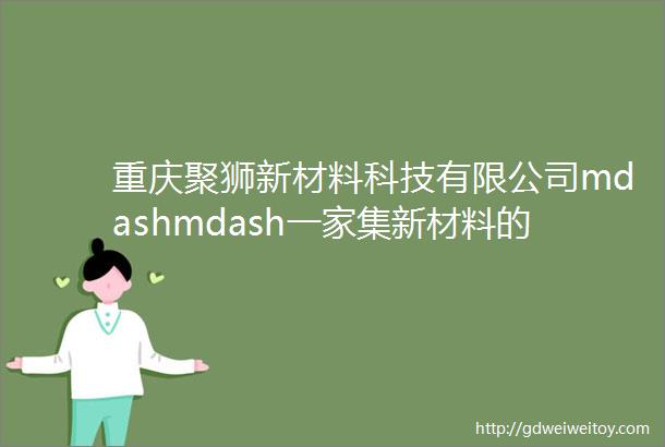 重庆聚狮新材料科技有限公司mdashmdash一家集新材料的研发生产经营服务于一体的专业型科技型企业