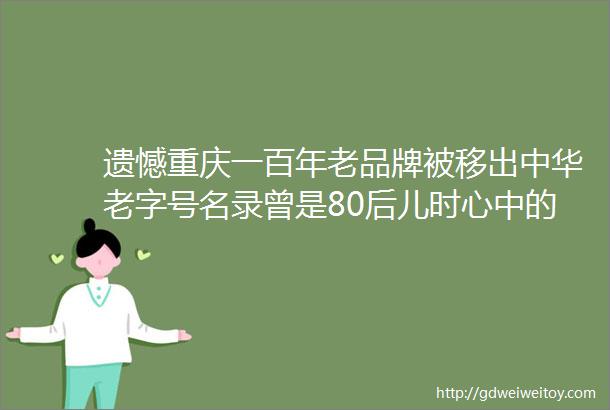 遗憾重庆一百年老品牌被移出中华老字号名录曾是80后儿时心中的奢侈品