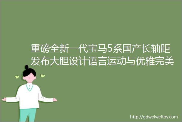 重磅全新一代宝马5系国产长轴距发布大胆设计语言运动与优雅完美结合