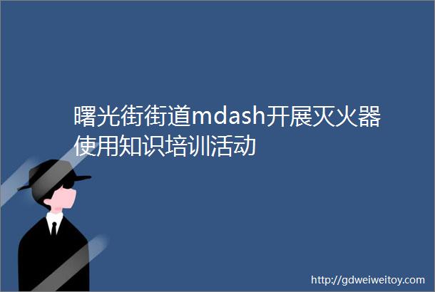 曙光街街道mdash开展灭火器使用知识培训活动