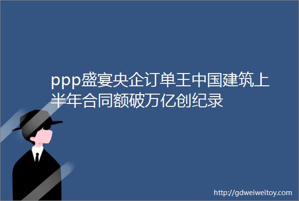 ppp盛宴央企订单王中国建筑上半年合同额破万亿创纪录