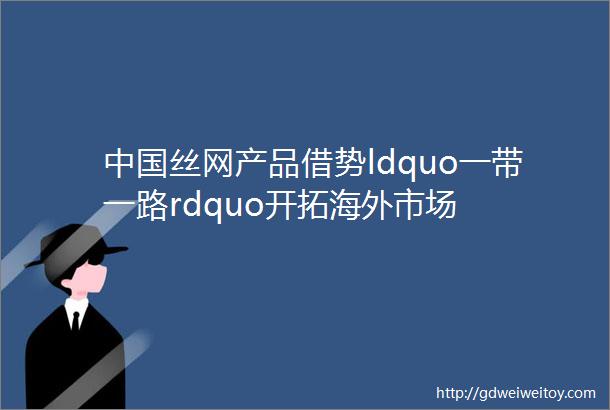 中国丝网产品借势ldquo一带一路rdquo开拓海外市场