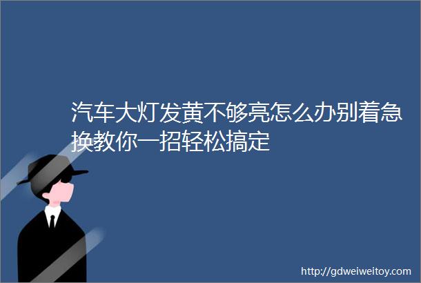 汽车大灯发黄不够亮怎么办别着急换教你一招轻松搞定