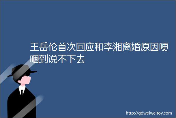 王岳伦首次回应和李湘离婚原因哽咽到说不下去