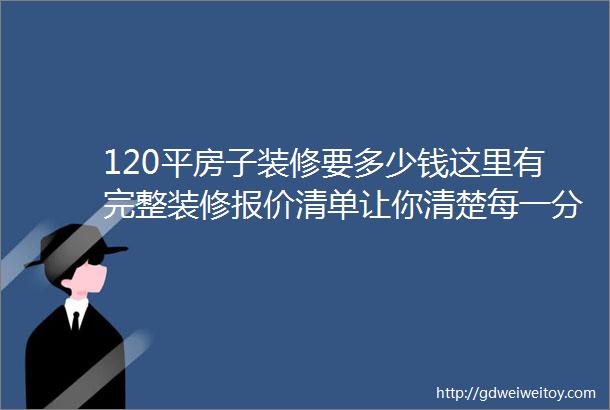 120平房子装修要多少钱这里有完整装修报价清单让你清楚每一分费用不花冤枉钱