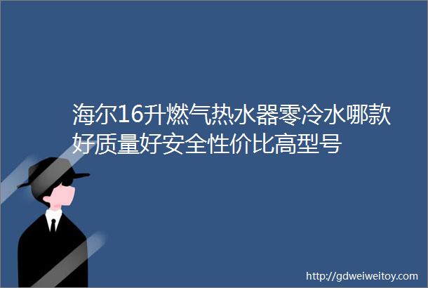 海尔16升燃气热水器零冷水哪款好质量好安全性价比高型号