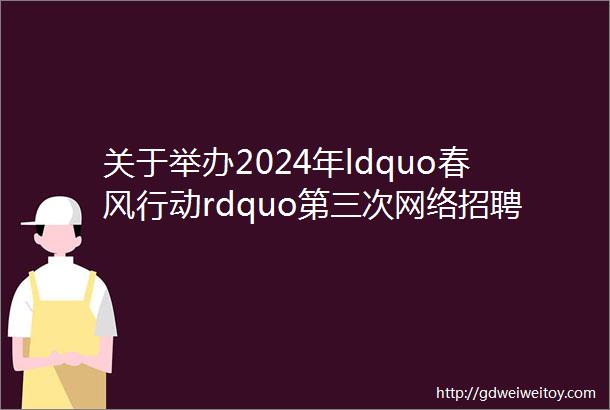 关于举办2024年ldquo春风行动rdquo第三次网络招聘会的通知