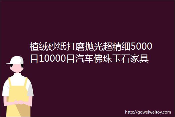 植绒砂纸打磨抛光超精细5000目10000目汽车佛珠玉石家具木材金属