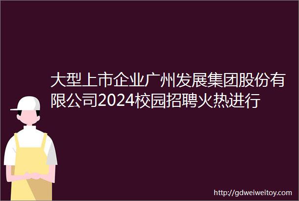 大型上市企业广州发展集团股份有限公司2024校园招聘火热进行中