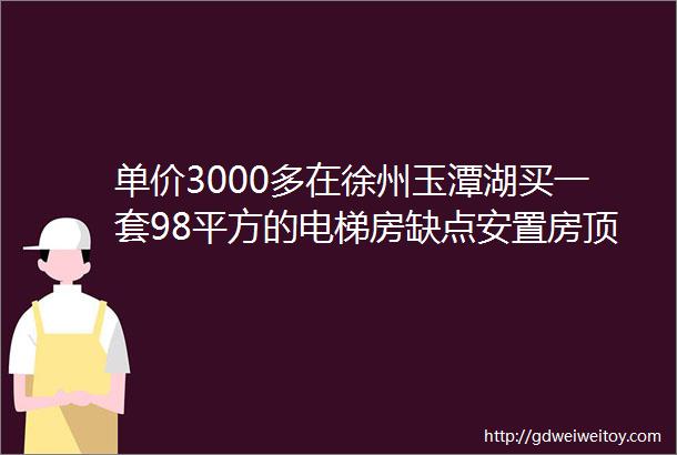 单价3000多在徐州玉潭湖买一套98平方的电梯房缺点安置房顶楼但是价格胜于一切