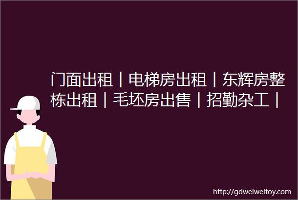 门面出租︱电梯房出租︱东辉房整栋出租︱毛坯房出售︱招勤杂工︱美团优选团队招募︱仓库出租︱台球厅转让︱华帝年终福利