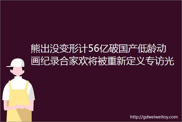 熊出没变形计56亿破国产低龄动画纪录合家欢将被重新定义专访光线amp华强