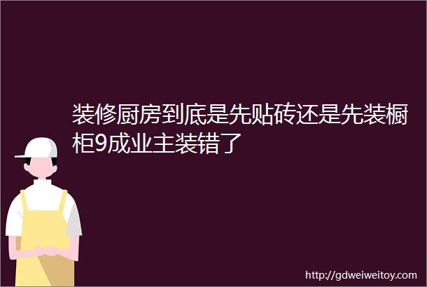 装修厨房到底是先贴砖还是先装橱柜9成业主装错了