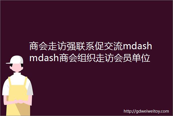 商会走访强联系促交流mdashmdash商会组织走访会员单位