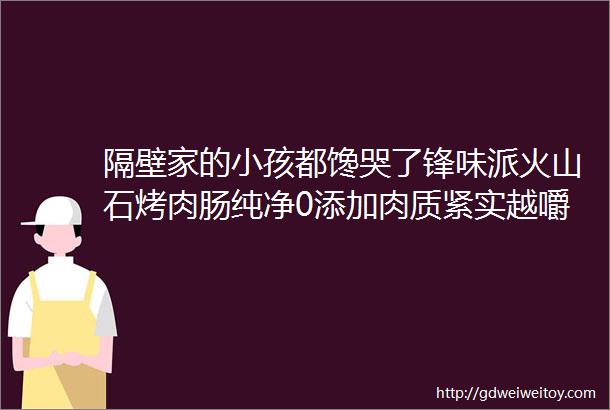 隔壁家的小孩都馋哭了锋味派火山石烤肉肠纯净0添加肉质紧实越嚼越香