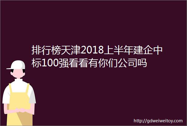 排行榜天津2018上半年建企中标100强看看有你们公司吗