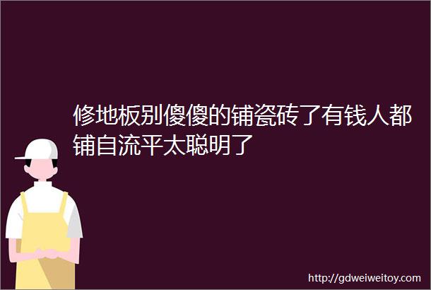 修地板别傻傻的铺瓷砖了有钱人都铺自流平太聪明了