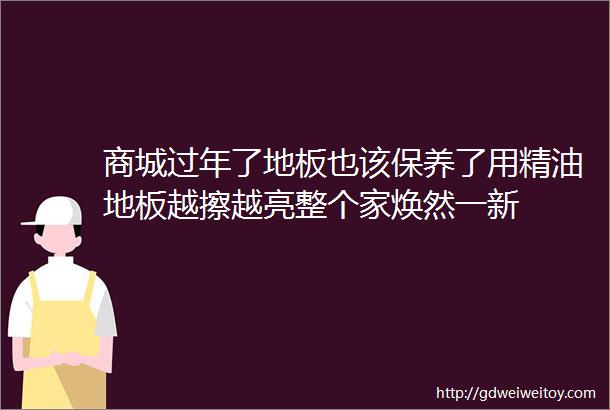 商城过年了地板也该保养了用精油地板越擦越亮整个家焕然一新