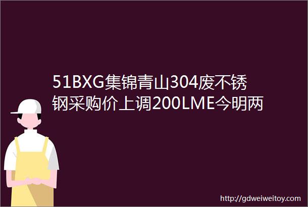 51BXG集锦青山304废不锈钢采购价上调200LME今明两日休市