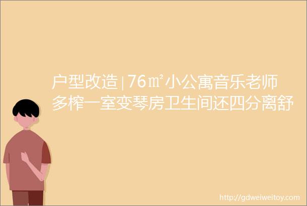 户型改造∣76㎡小公寓音乐老师多榨一室变琴房卫生间还四分离舒适功能齐太强了