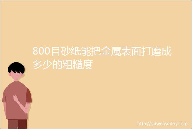 800目砂纸能把金属表面打磨成多少的粗糙度