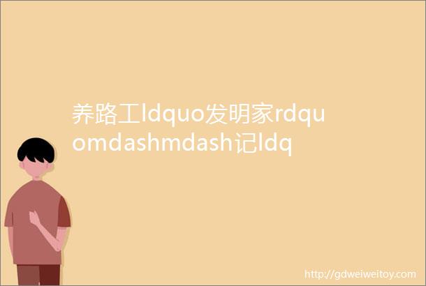 养路工ldquo发明家rdquomdashmdash记ldquo全国交通技术能手rdquo王志强