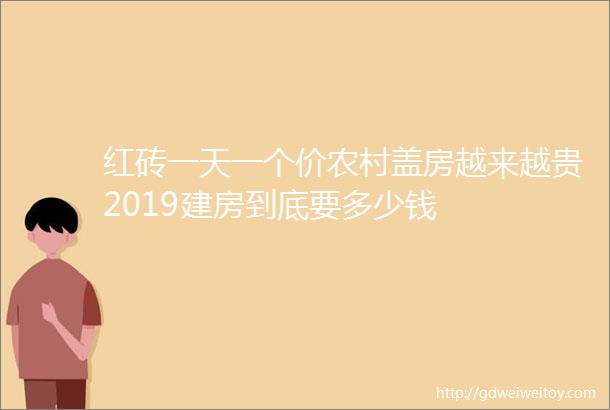 红砖一天一个价农村盖房越来越贵2019建房到底要多少钱