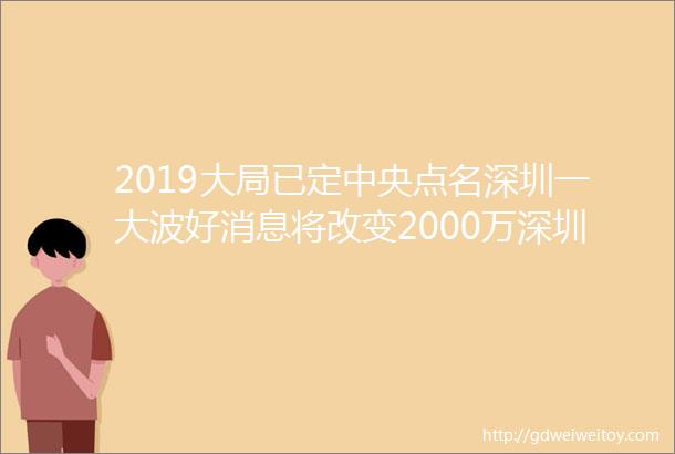 2019大局已定中央点名深圳一大波好消息将改变2000万深圳人的生活