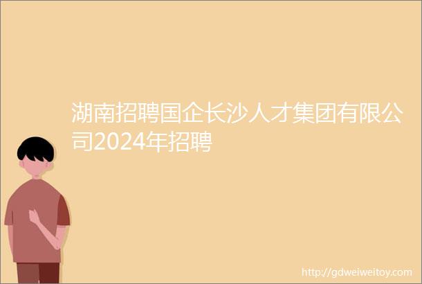 湖南招聘国企长沙人才集团有限公司2024年招聘