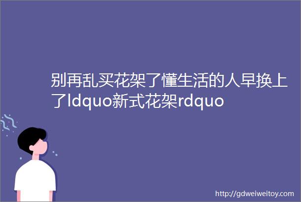 别再乱买花架了懂生活的人早换上了ldquo新式花架rdquo好看还上档次