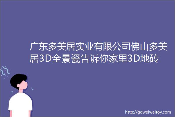 广东多美居实业有限公司佛山多美居3D全景瓷告诉你家里3D地砖必选高温烧是最安全的