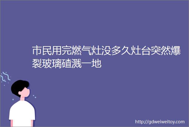 市民用完燃气灶没多久灶台突然爆裂玻璃碴溅一地