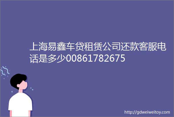 上海易鑫车贷租赁公司还款客服电话是多少008617826755949