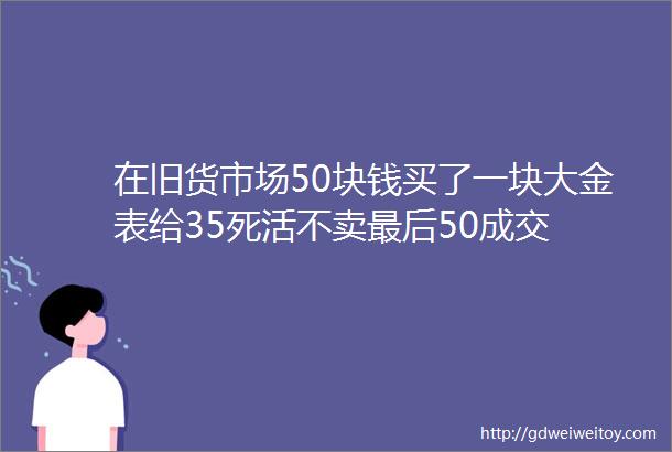 在旧货市场50块钱买了一块大金表给35死活不卖最后50成交