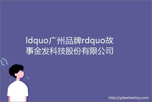 ldquo广州品牌rdquo故事金发科技股份有限公司