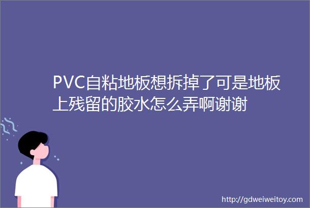 PVC自粘地板想拆掉了可是地板上残留的胶水怎么弄啊谢谢