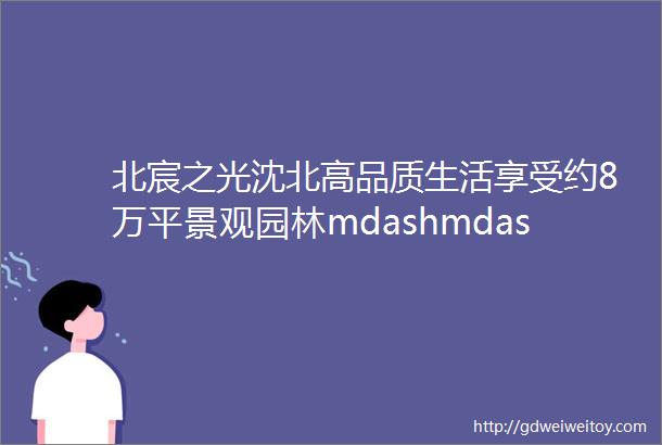 北宸之光沈北高品质生活享受约8万平景观园林mdashmdash生活篇