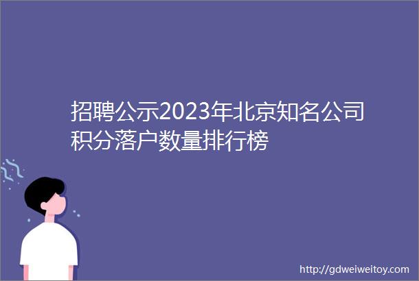 招聘公示2023年北京知名公司积分落户数量排行榜