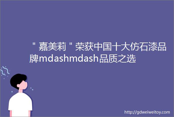 ＂嘉美莉＂荣获中国十大仿石漆品牌mdashmdash品质之选领跑涂装行业新潮流