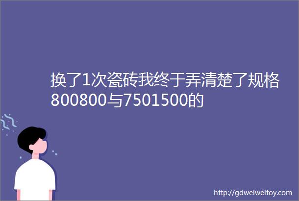 换了1次瓷砖我终于弄清楚了规格800800与7501500的区别真不是大小的问题