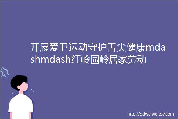 开展爱卫运动守护舌尖健康mdashmdash红岭园岭居家劳动攻略之清ldquo厨rdquo行动篇