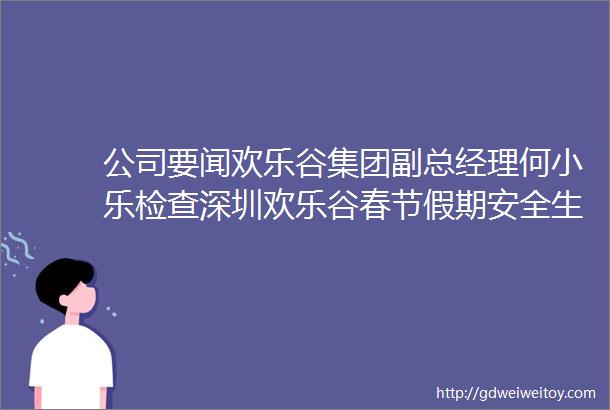 公司要闻欢乐谷集团副总经理何小乐检查深圳欢乐谷春节假期安全生产工作