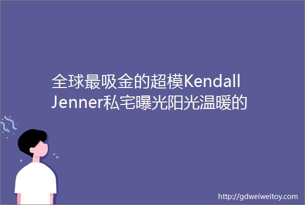 全球最吸金的超模KendallJenner私宅曝光阳光温暖的极简伊甸园