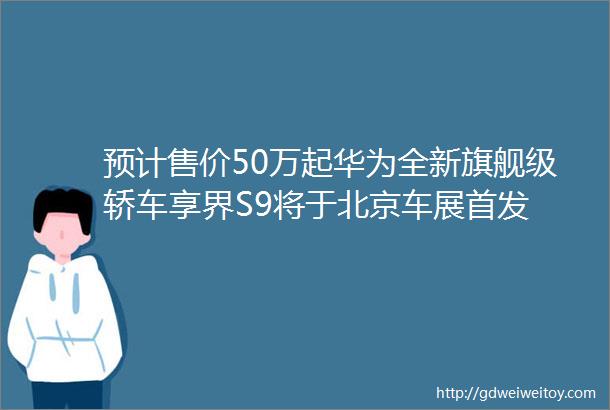 预计售价50万起华为全新旗舰级轿车享界S9将于北京车展首发