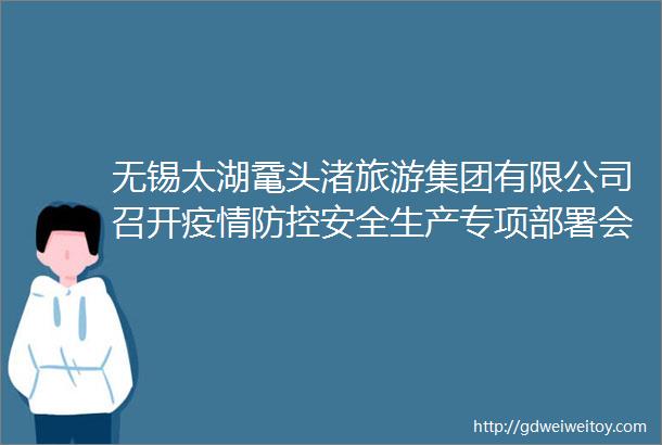 无锡太湖鼋头渚旅游集团有限公司召开疫情防控安全生产专项部署会议