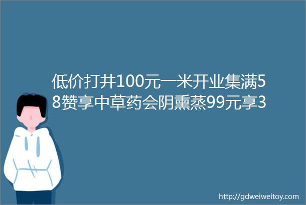 低价打井100元一米开业集满58赞享中草药会阴熏蒸99元享35元茶麸头疗招聘厨师两名最新商家活动招聘速看